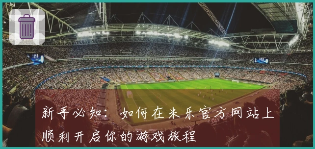 新手必知：如何在米乐官方网站上顺利开启你的游戏旅程